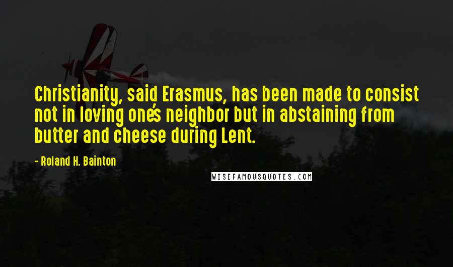 Roland H. Bainton Quotes: Christianity, said Erasmus, has been made to consist not in loving one's neighbor but in abstaining from butter and cheese during Lent.