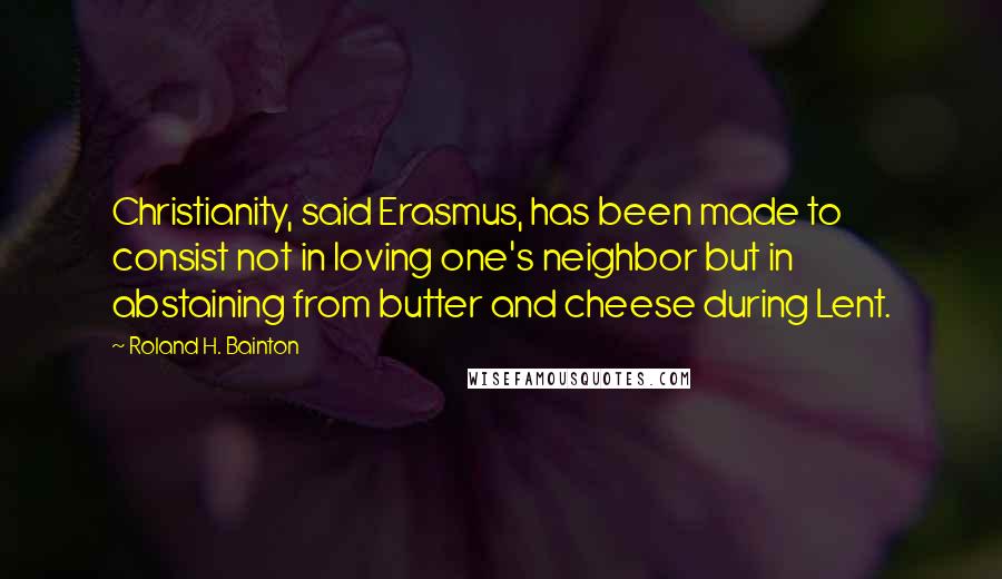 Roland H. Bainton Quotes: Christianity, said Erasmus, has been made to consist not in loving one's neighbor but in abstaining from butter and cheese during Lent.