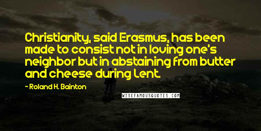 Roland H. Bainton Quotes: Christianity, said Erasmus, has been made to consist not in loving one's neighbor but in abstaining from butter and cheese during Lent.