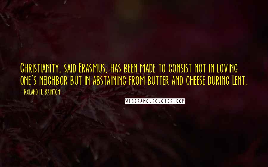 Roland H. Bainton Quotes: Christianity, said Erasmus, has been made to consist not in loving one's neighbor but in abstaining from butter and cheese during Lent.