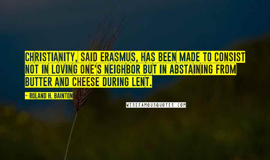 Roland H. Bainton Quotes: Christianity, said Erasmus, has been made to consist not in loving one's neighbor but in abstaining from butter and cheese during Lent.