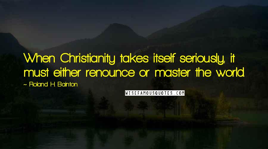 Roland H. Bainton Quotes: When Christianity takes itself seriously, it must either renounce or master the world.