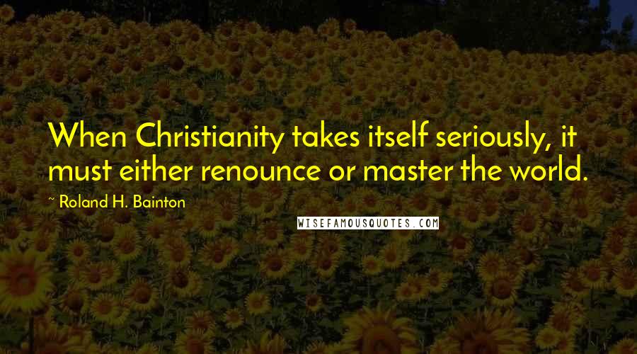 Roland H. Bainton Quotes: When Christianity takes itself seriously, it must either renounce or master the world.