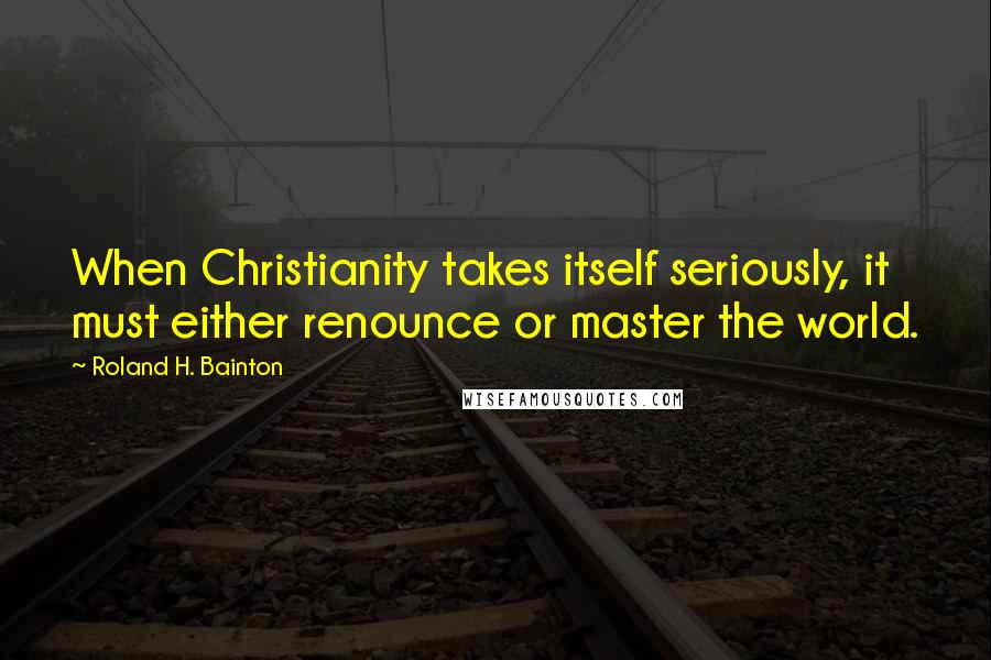 Roland H. Bainton Quotes: When Christianity takes itself seriously, it must either renounce or master the world.