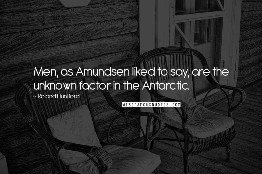 Roland Huntford Quotes: Men, as Amundsen liked to say, are the unknown factor in the Antarctic.