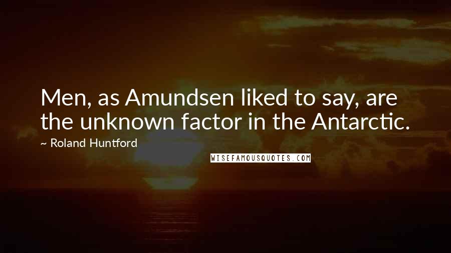Roland Huntford Quotes: Men, as Amundsen liked to say, are the unknown factor in the Antarctic.