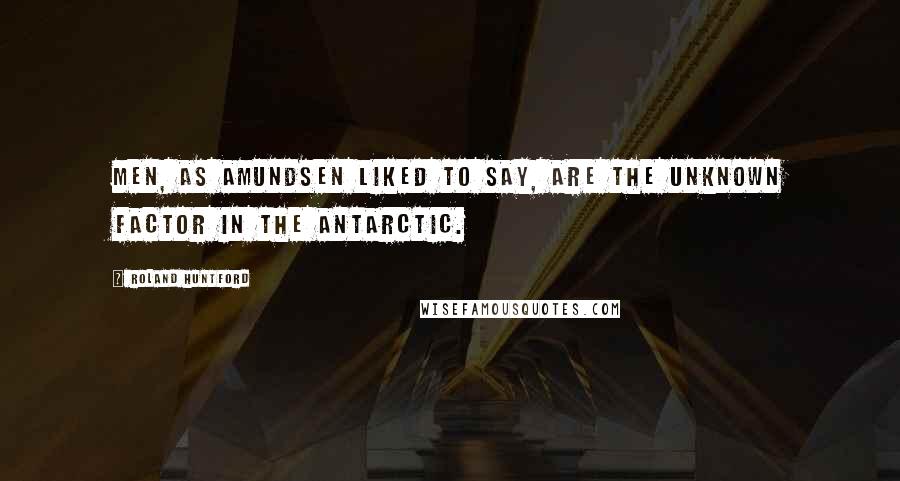 Roland Huntford Quotes: Men, as Amundsen liked to say, are the unknown factor in the Antarctic.