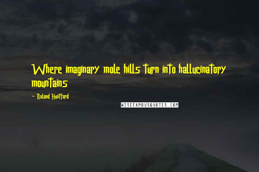 Roland Huntford Quotes: Where imaginary mole hills turn into hallucinatory mountains