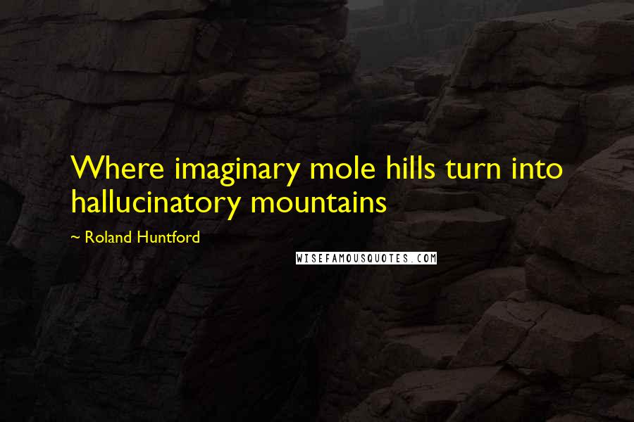 Roland Huntford Quotes: Where imaginary mole hills turn into hallucinatory mountains