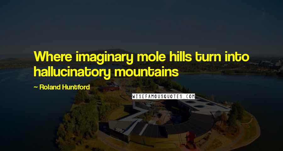 Roland Huntford Quotes: Where imaginary mole hills turn into hallucinatory mountains