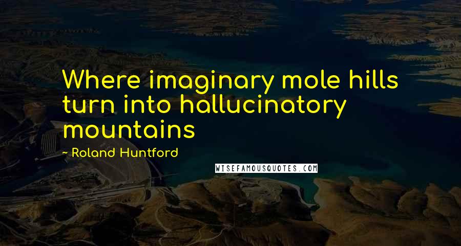 Roland Huntford Quotes: Where imaginary mole hills turn into hallucinatory mountains