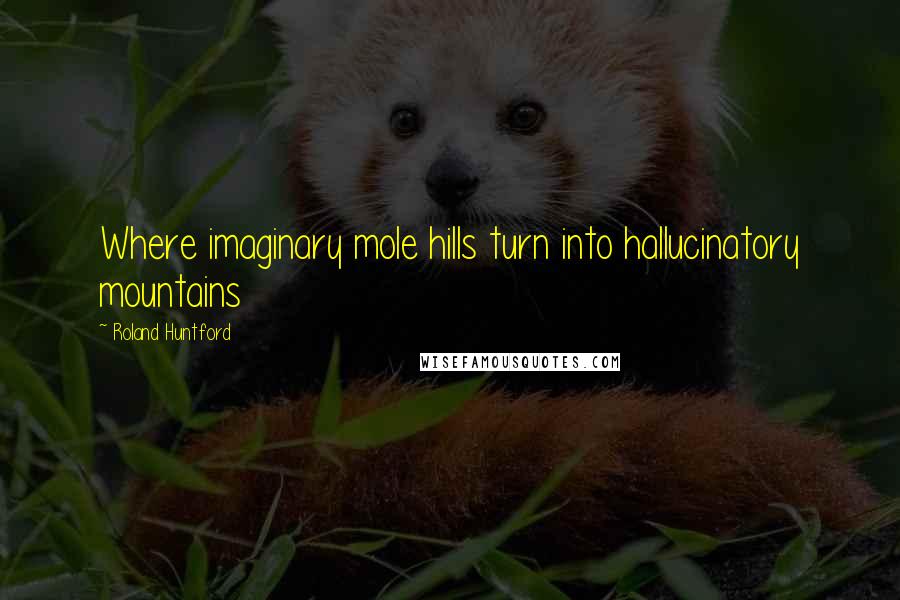 Roland Huntford Quotes: Where imaginary mole hills turn into hallucinatory mountains