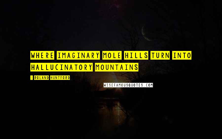 Roland Huntford Quotes: Where imaginary mole hills turn into hallucinatory mountains