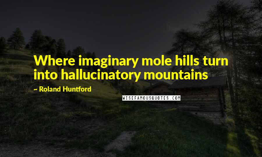 Roland Huntford Quotes: Where imaginary mole hills turn into hallucinatory mountains