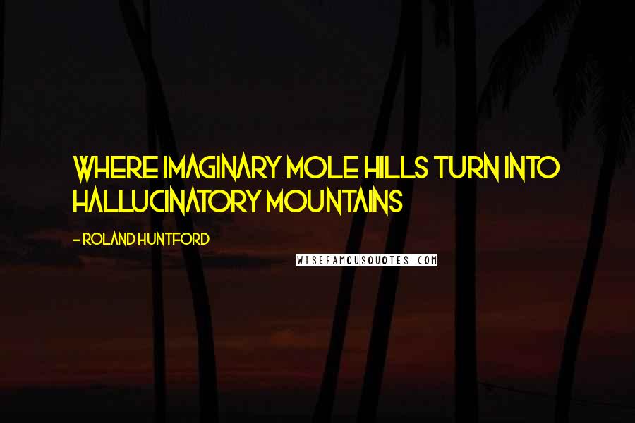 Roland Huntford Quotes: Where imaginary mole hills turn into hallucinatory mountains