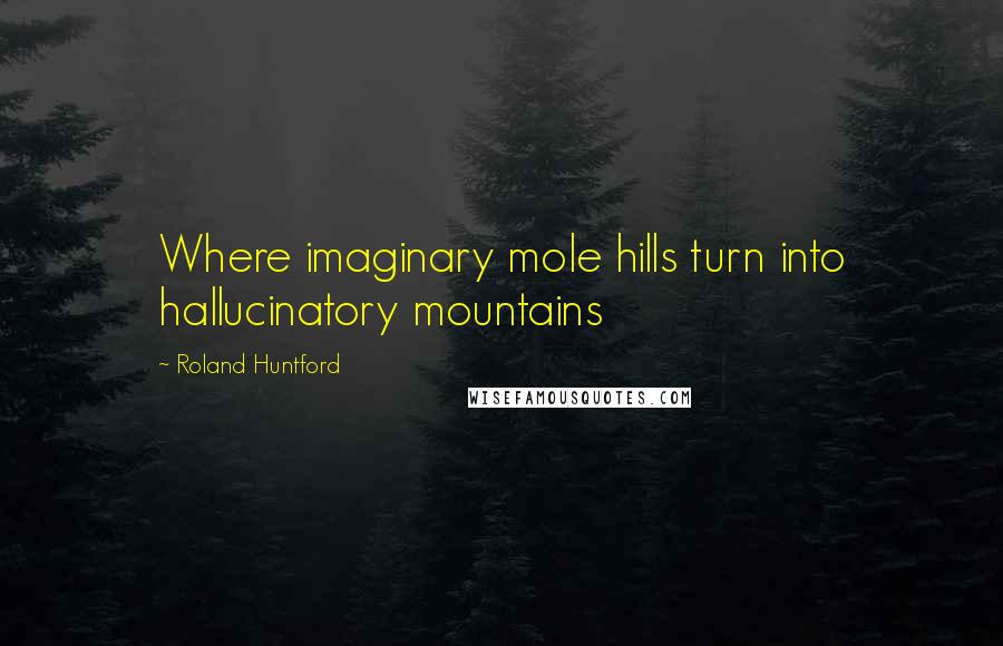 Roland Huntford Quotes: Where imaginary mole hills turn into hallucinatory mountains
