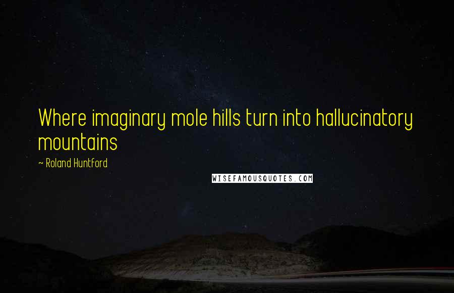 Roland Huntford Quotes: Where imaginary mole hills turn into hallucinatory mountains