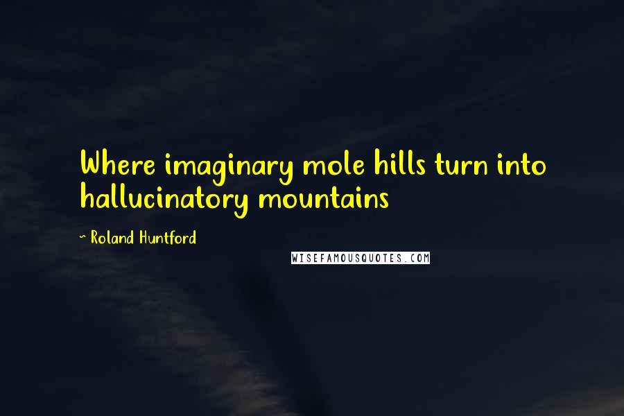 Roland Huntford Quotes: Where imaginary mole hills turn into hallucinatory mountains