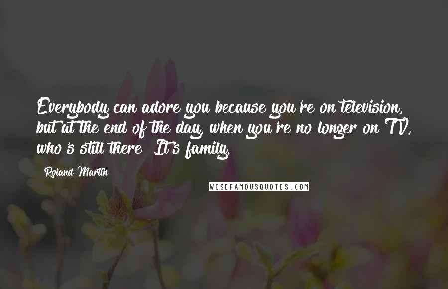 Roland Martin Quotes: Everybody can adore you because you're on television, but at the end of the day, when you're no longer on TV, who's still there? It's family.