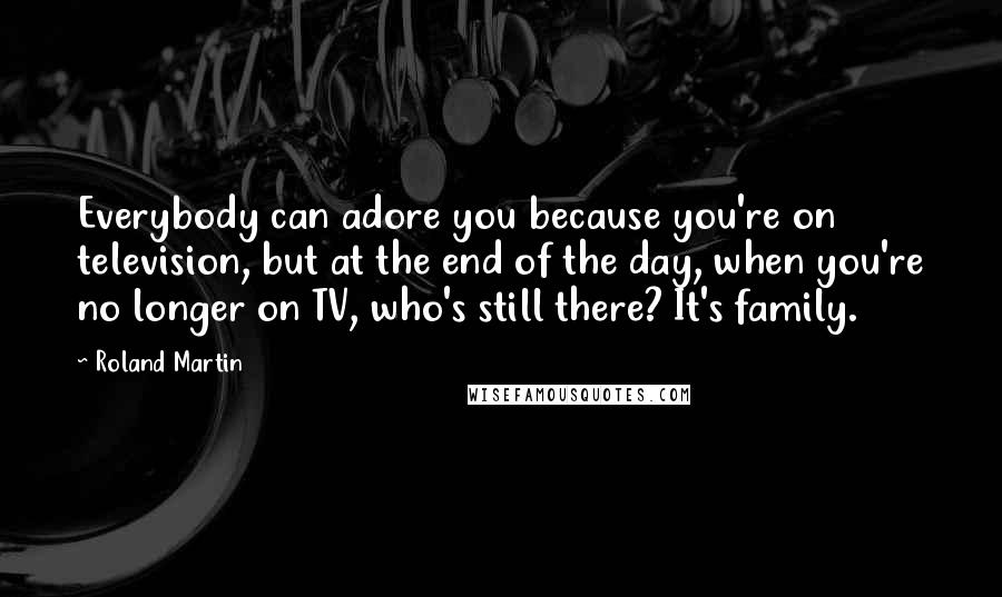 Roland Martin Quotes: Everybody can adore you because you're on television, but at the end of the day, when you're no longer on TV, who's still there? It's family.