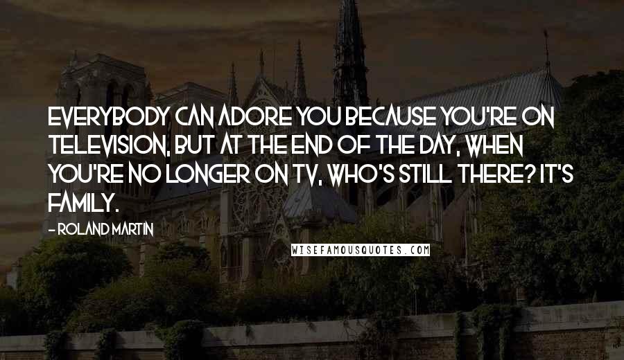 Roland Martin Quotes: Everybody can adore you because you're on television, but at the end of the day, when you're no longer on TV, who's still there? It's family.