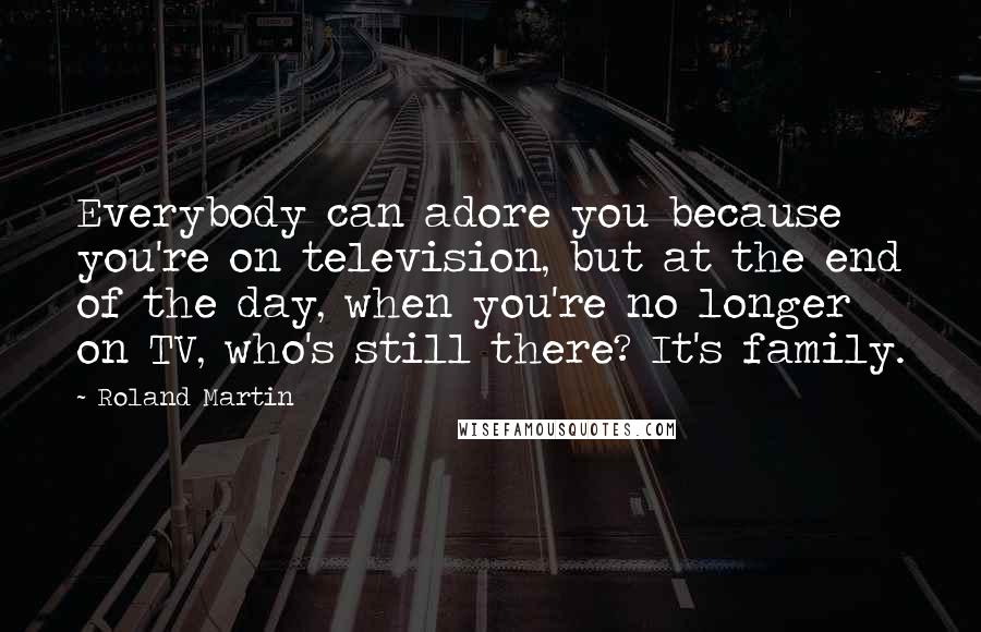 Roland Martin Quotes: Everybody can adore you because you're on television, but at the end of the day, when you're no longer on TV, who's still there? It's family.