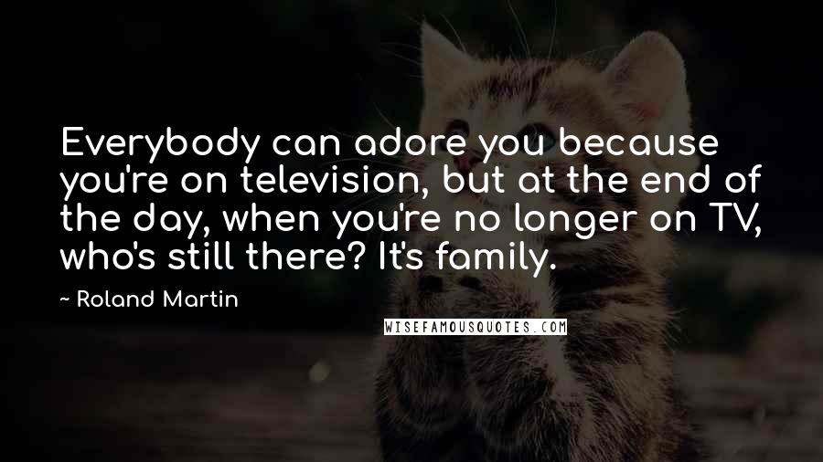 Roland Martin Quotes: Everybody can adore you because you're on television, but at the end of the day, when you're no longer on TV, who's still there? It's family.