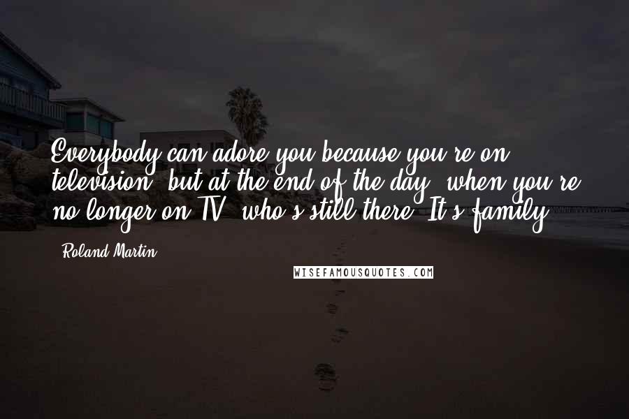 Roland Martin Quotes: Everybody can adore you because you're on television, but at the end of the day, when you're no longer on TV, who's still there? It's family.