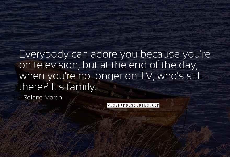 Roland Martin Quotes: Everybody can adore you because you're on television, but at the end of the day, when you're no longer on TV, who's still there? It's family.