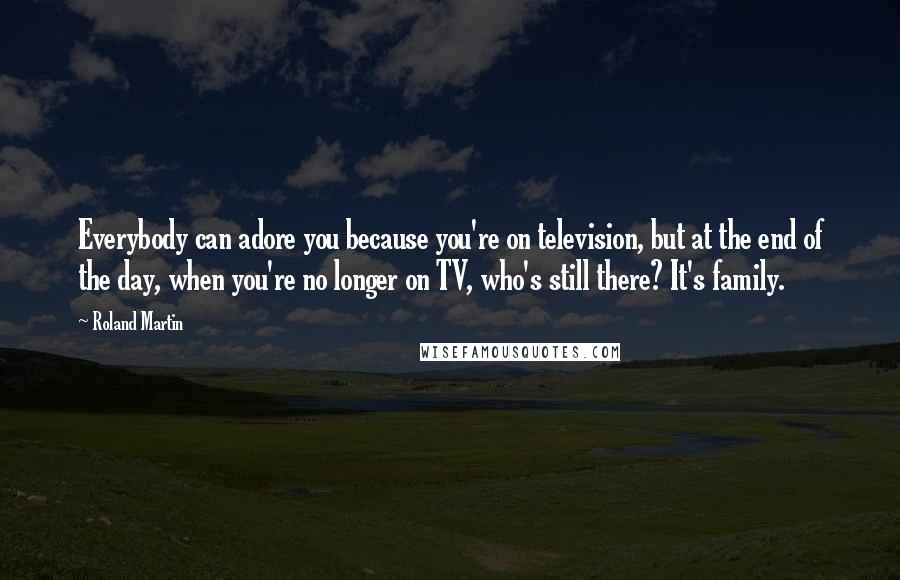 Roland Martin Quotes: Everybody can adore you because you're on television, but at the end of the day, when you're no longer on TV, who's still there? It's family.