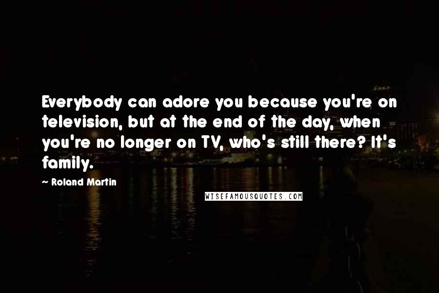 Roland Martin Quotes: Everybody can adore you because you're on television, but at the end of the day, when you're no longer on TV, who's still there? It's family.