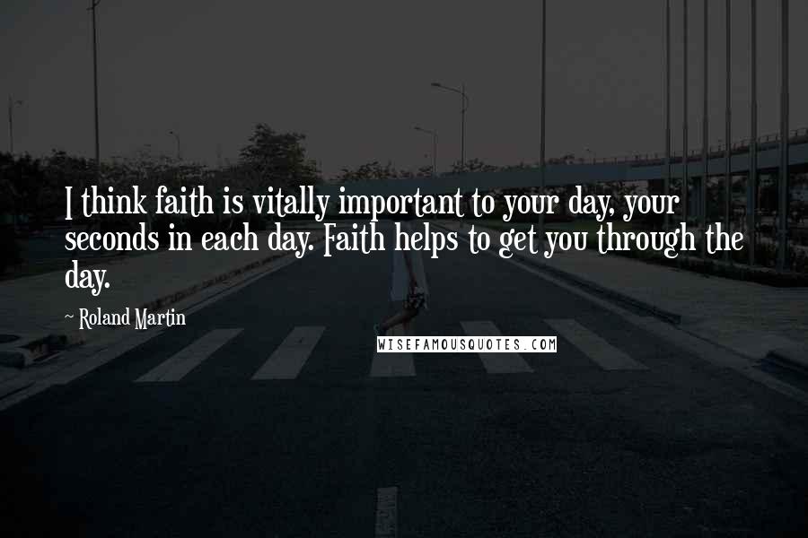 Roland Martin Quotes: I think faith is vitally important to your day, your seconds in each day. Faith helps to get you through the day.