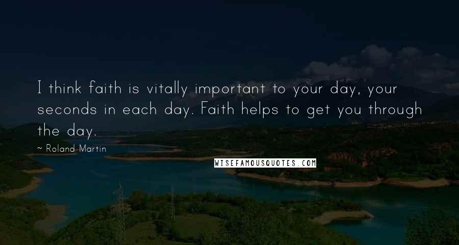 Roland Martin Quotes: I think faith is vitally important to your day, your seconds in each day. Faith helps to get you through the day.