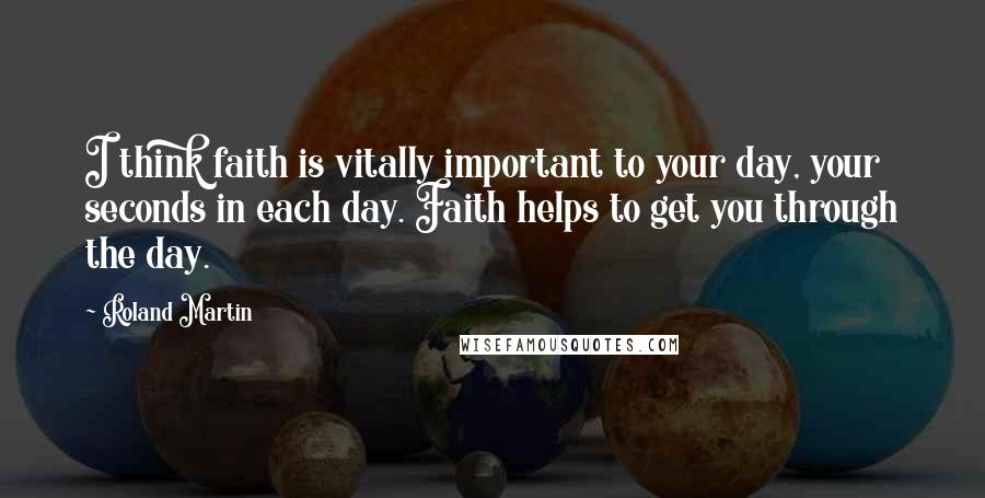 Roland Martin Quotes: I think faith is vitally important to your day, your seconds in each day. Faith helps to get you through the day.