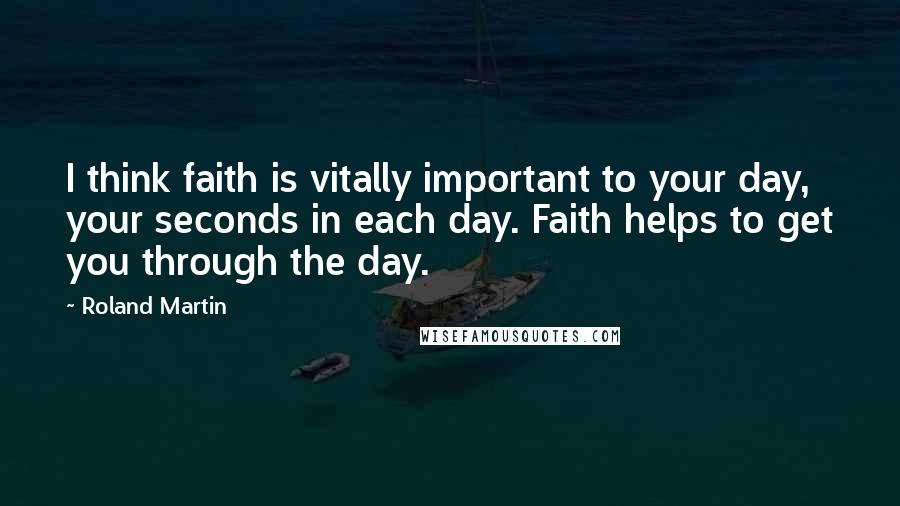 Roland Martin Quotes: I think faith is vitally important to your day, your seconds in each day. Faith helps to get you through the day.