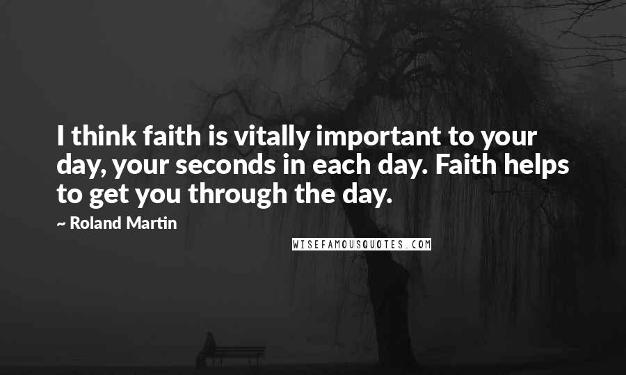 Roland Martin Quotes: I think faith is vitally important to your day, your seconds in each day. Faith helps to get you through the day.