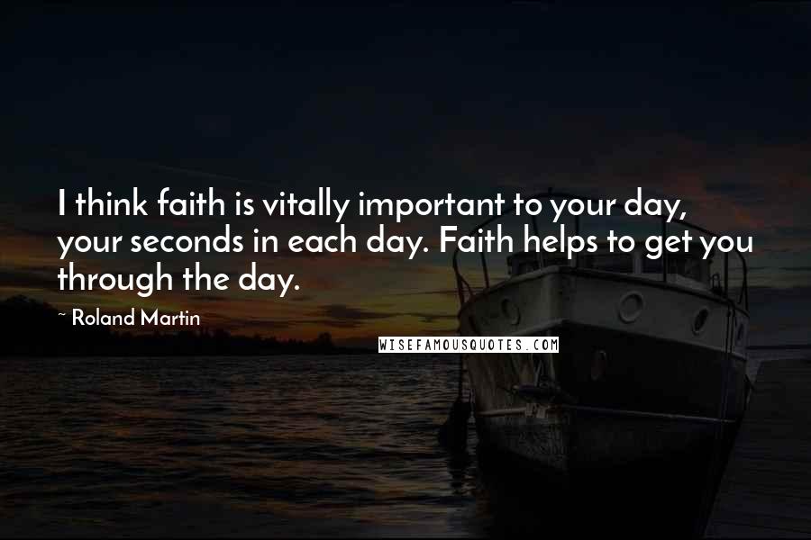 Roland Martin Quotes: I think faith is vitally important to your day, your seconds in each day. Faith helps to get you through the day.