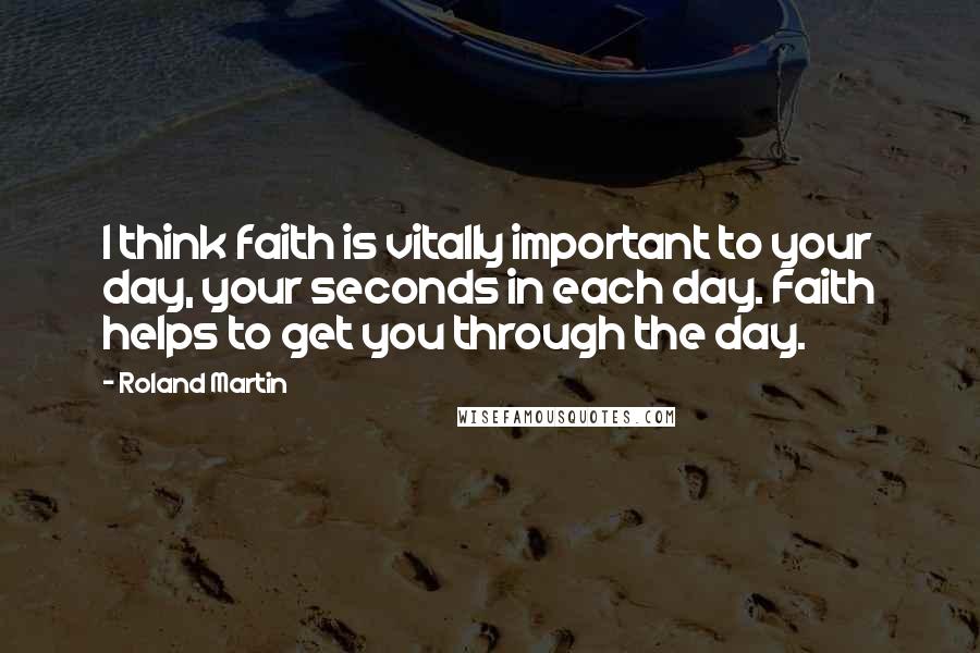 Roland Martin Quotes: I think faith is vitally important to your day, your seconds in each day. Faith helps to get you through the day.