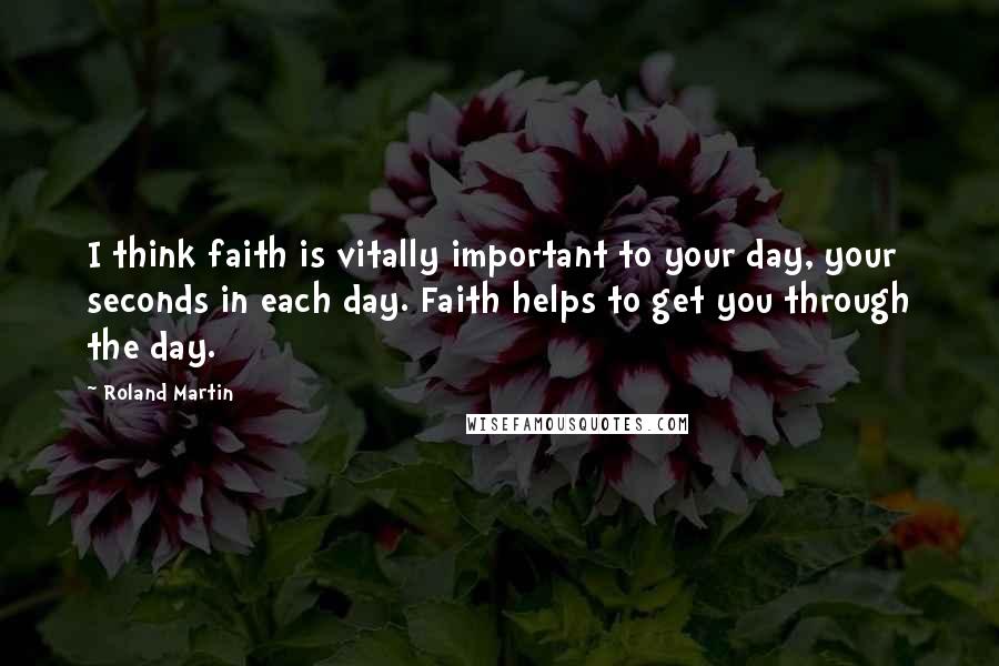 Roland Martin Quotes: I think faith is vitally important to your day, your seconds in each day. Faith helps to get you through the day.