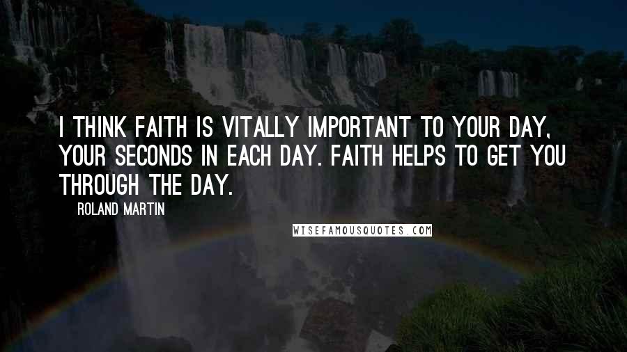 Roland Martin Quotes: I think faith is vitally important to your day, your seconds in each day. Faith helps to get you through the day.