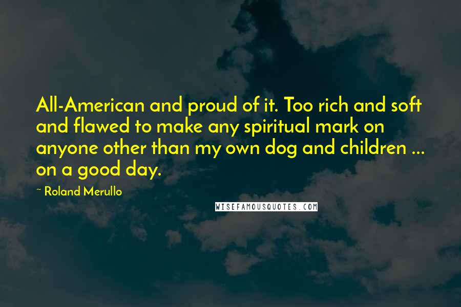 Roland Merullo Quotes: All-American and proud of it. Too rich and soft and flawed to make any spiritual mark on anyone other than my own dog and children ... on a good day.