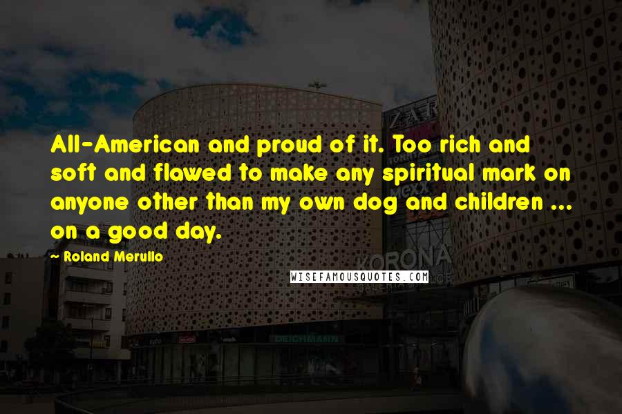 Roland Merullo Quotes: All-American and proud of it. Too rich and soft and flawed to make any spiritual mark on anyone other than my own dog and children ... on a good day.