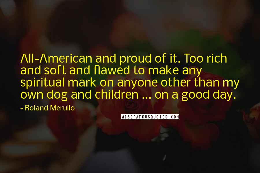 Roland Merullo Quotes: All-American and proud of it. Too rich and soft and flawed to make any spiritual mark on anyone other than my own dog and children ... on a good day.