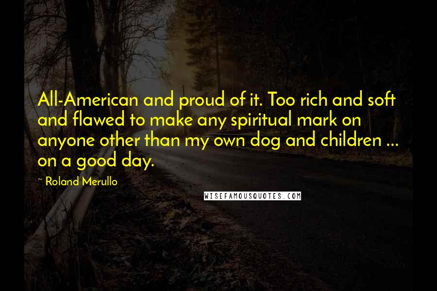 Roland Merullo Quotes: All-American and proud of it. Too rich and soft and flawed to make any spiritual mark on anyone other than my own dog and children ... on a good day.