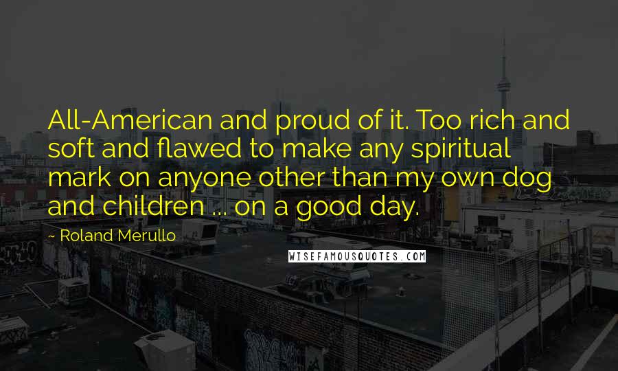 Roland Merullo Quotes: All-American and proud of it. Too rich and soft and flawed to make any spiritual mark on anyone other than my own dog and children ... on a good day.