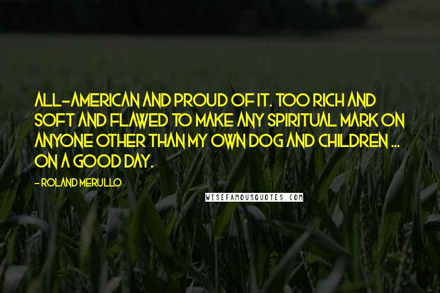 Roland Merullo Quotes: All-American and proud of it. Too rich and soft and flawed to make any spiritual mark on anyone other than my own dog and children ... on a good day.
