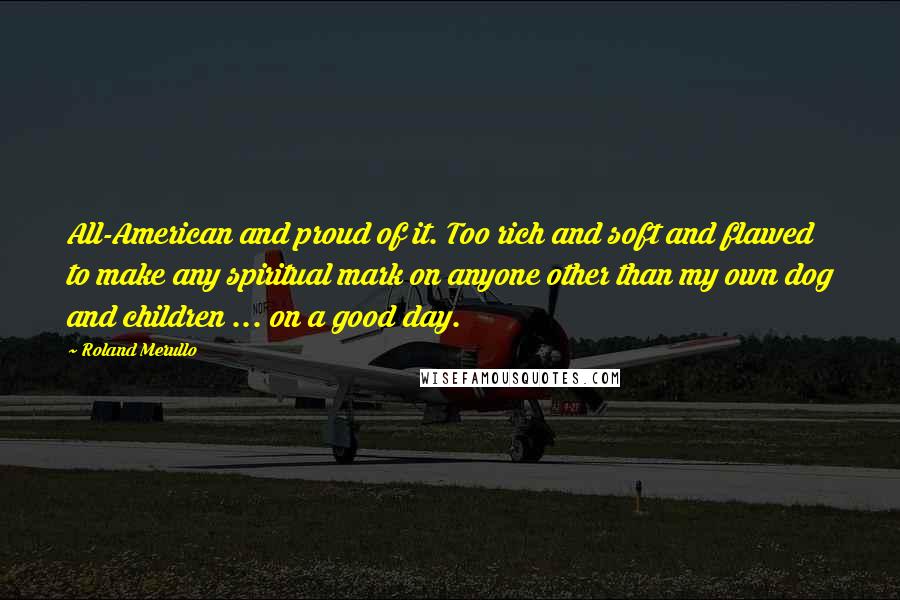 Roland Merullo Quotes: All-American and proud of it. Too rich and soft and flawed to make any spiritual mark on anyone other than my own dog and children ... on a good day.