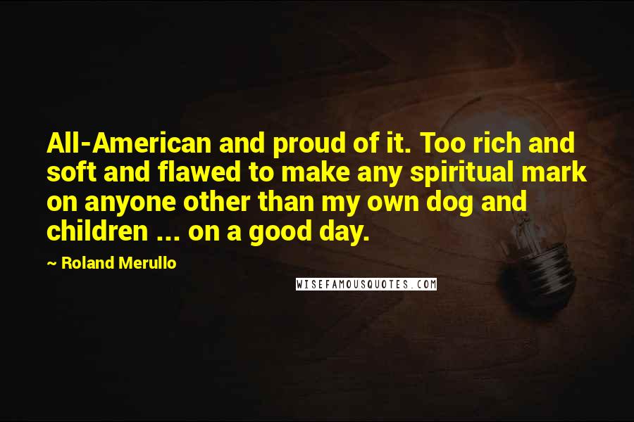 Roland Merullo Quotes: All-American and proud of it. Too rich and soft and flawed to make any spiritual mark on anyone other than my own dog and children ... on a good day.