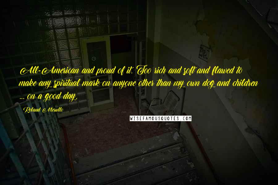 Roland Merullo Quotes: All-American and proud of it. Too rich and soft and flawed to make any spiritual mark on anyone other than my own dog and children ... on a good day.