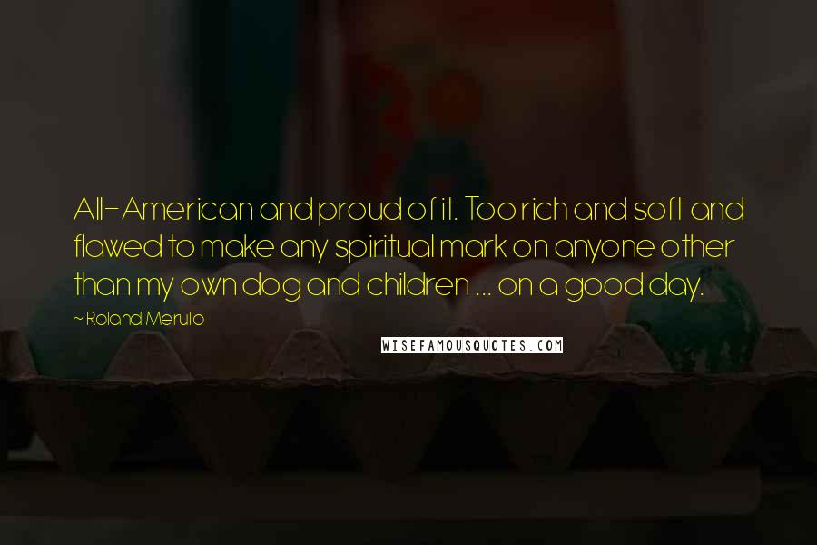 Roland Merullo Quotes: All-American and proud of it. Too rich and soft and flawed to make any spiritual mark on anyone other than my own dog and children ... on a good day.